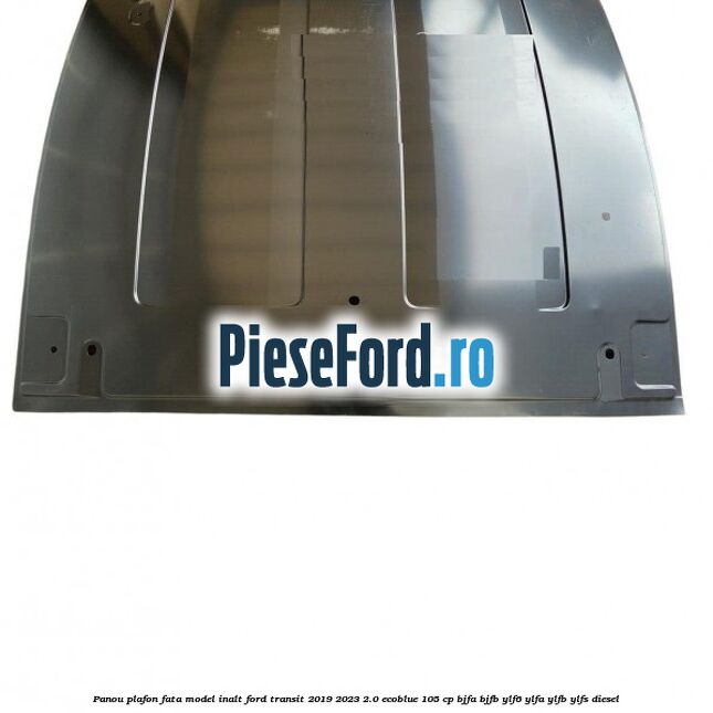 Panou plafon fata model inalt Ford Transit 2019-2023 2.0 EcoBlue 105 cp BJFA, BJFB, YLF6, YLFA, YLFB, YLFS diesel