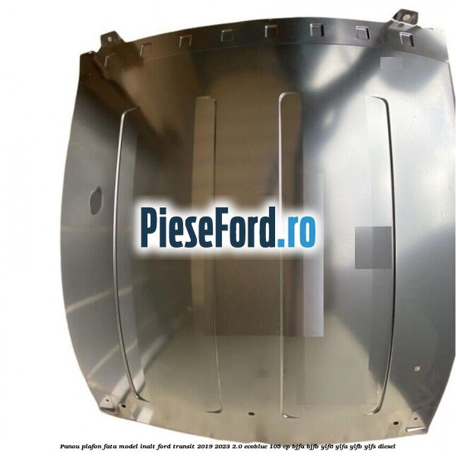 Panou plafon fata model inalt Ford Transit 2019-2023 2.0 EcoBlue 105 cp BJFA, BJFB, YLF6, YLFA, YLFB, YLFS diesel