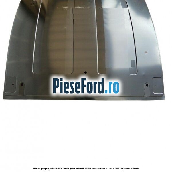 Panou plafon fata model inalt Ford Transit 2019-2023 E-TRANSIT RWD 184  cp C0RA electric