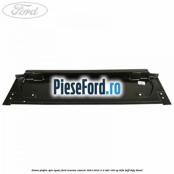 Panou plafon spre spate Ford Tourneo Custom 2014-2018 2.2 TDCi 100 cp DRF4, DRFF, DRFG diesel