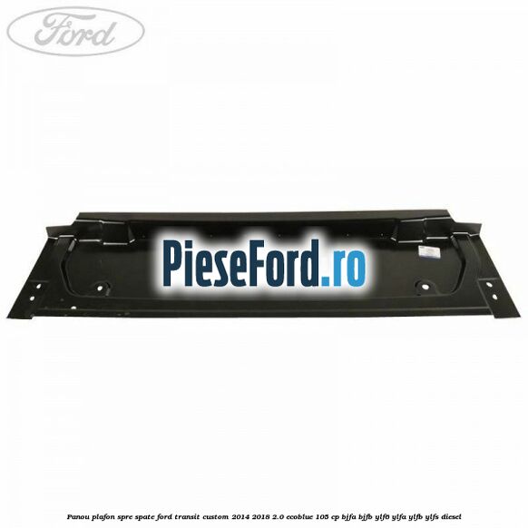 Panou plafon spre spate Ford Transit Custom 2014-2018 2.0 EcoBlue 105 cp BJFA, BJFB, YLF6, YLFA, YLFB, YLFS diesel
