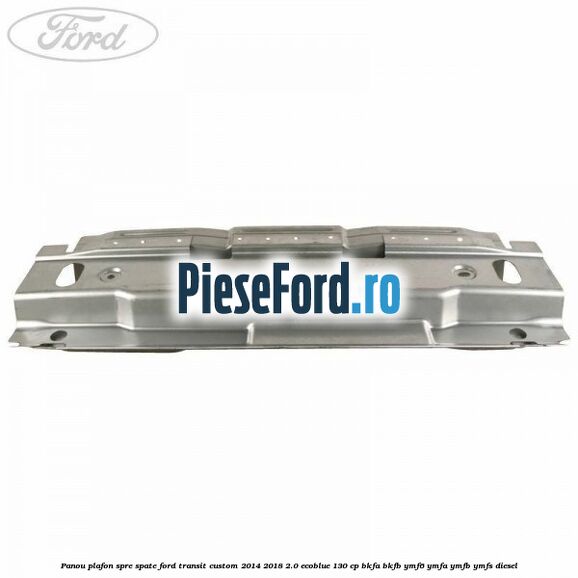 Panou plafon spre spate Ford Transit Custom 2014-2018 2.0 EcoBlue 130 cp BKFA, BKFB, YMF6, YMFA, YMFB, YMFS diesel