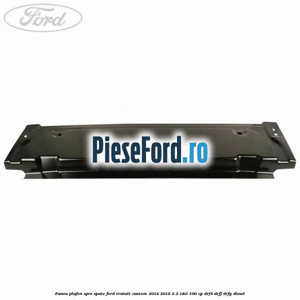 Panou plafon spre spate Ford Transit Custom 2014-2018 2.2 TDCi 100 cp DRF4, DRFF, DRFG diesel