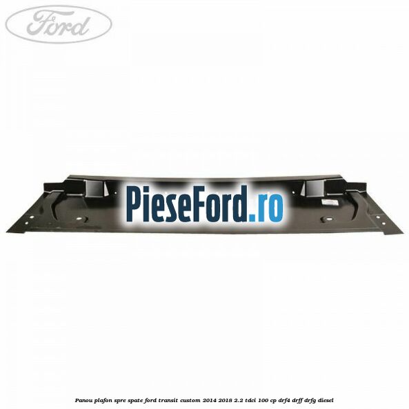 Panou plafon spre spate Ford Transit Custom 2014-2018 2.2 TDCi 100 cp DRF4, DRFF, DRFG diesel