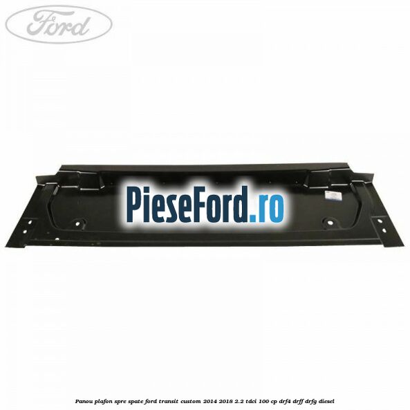 Panou plafon spre spate Ford Transit Custom 2014-2018 2.2 TDCi 100 cp DRF4, DRFF, DRFG diesel