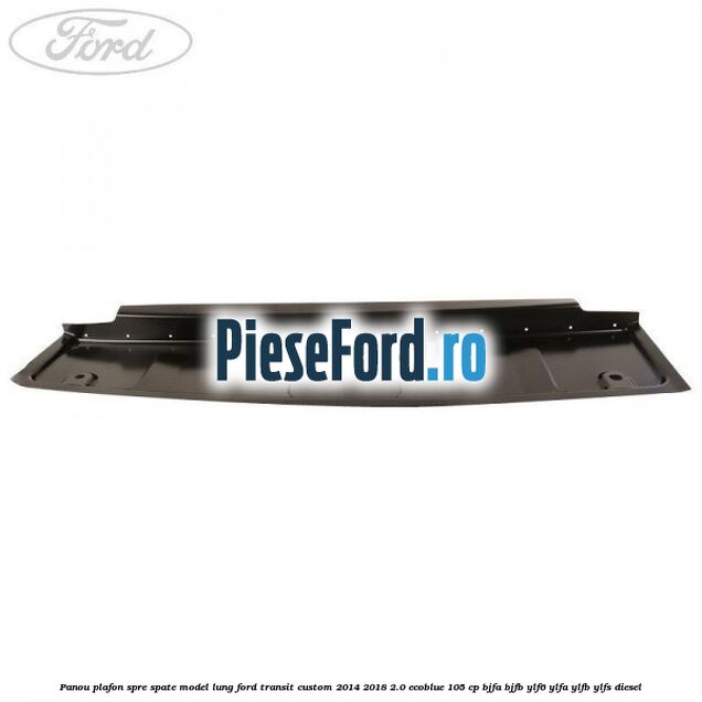 Panou plafon spre spate model lung Ford Transit Custom 2014-2018 2.0 EcoBlue 105 cp BJFA, BJFB, YLF6, YLFA, YLFB, YLFS diesel