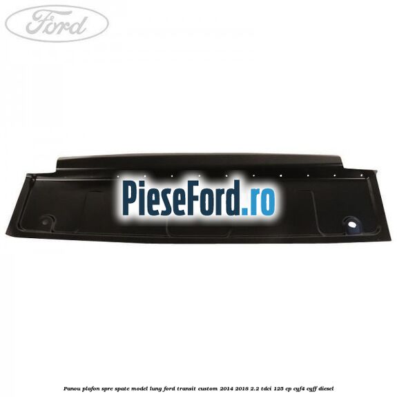 Panou plafon spre spate model lung Ford Transit Custom 2014-2018 2.2 TDCi 125 cp CYF4, CYFF diesel