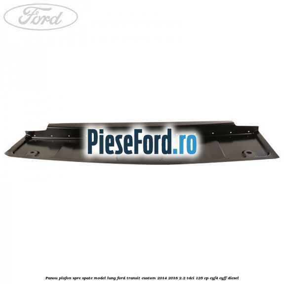Panou plafon spre spate model lung Ford Transit Custom 2014-2018 2.2 TDCi 125 cp CYF4, CYFF diesel
