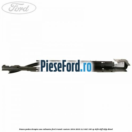 Panou podea dreapta usa culisanta Ford Transit Custom 2014-2018 2.2 TDCi 100 cp DRF4, DRFF, DRFG diesel