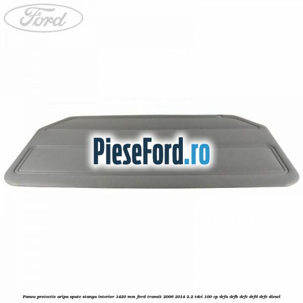 Panou protectie aripa spate stanga interior 1420 mm Ford Transit 2006-2014 2.2 TDCi 100 cp Panou protectie aripa spate stanga interior 1420 mm Ford Transit 2006-2014 2.2 TDCi 100 cp DRFA, DRFB, DRFC, DRFD, DRFE diesel