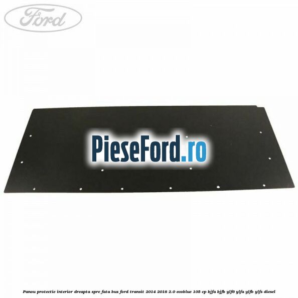 Panou protectie interior dreapta spre fata BUS Ford Transit 2014-2018 2.0 EcoBlue 105 cp BJFA, BJFB, YLF6, YLFA, YLFB, YLFS diesel
