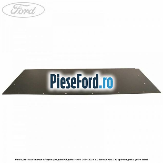Panou protectie interior dreapta spre fata BUS Ford Transit 2014-2018 2.0 EcoBlue RWD 130 cp BKRA, YMHA, YMR6 diesel