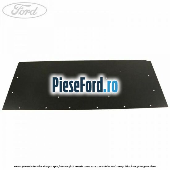Panou protectie interior dreapta spre fata BUS Ford Transit 2014-2018 2.0 EcoBlue RWD 170 cp Panou protectie interior dreapta spre fata BUS Ford Transit 2014-2018 2.0 EcoBlue RWD 170 cp BLHA, BLRA, YNHA, YNR6 diesel
