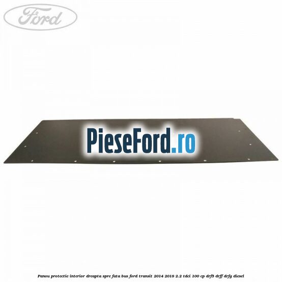 Panou protectie interior dreapta spre fata BUS Ford Transit 2014-2018 2.2 TDCi 100 cp DRF5, DRFF, DRFG diesel