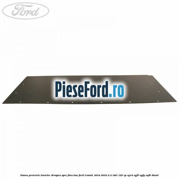 Panou protectie interior dreapta spre fata BUS Ford Transit 2014-2018 2.2 TDCi 125 cp CY14, CYF5, CYFG, USF6 diesel