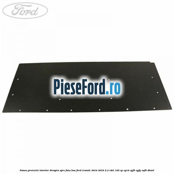 Panou protectie interior dreapta spre fata BUS Ford Transit 2014-2018 2.2 TDCi 125 cp CY14, CYF5, CYFG, USF6 diesel