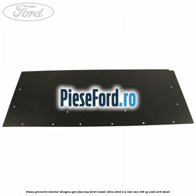 Panou protectie interior dreapta spre fata BUS Ford Transit 2014-2018 2.2 TDCi 4x4 155 cp CV24, CVR5 diesel