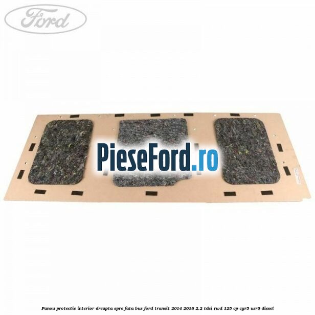 Panou protectie interior dreapta spre fata BUS Ford Transit 2014-2018 2.2 TDCi RWD 125 cp CYR5, USR6 diesel