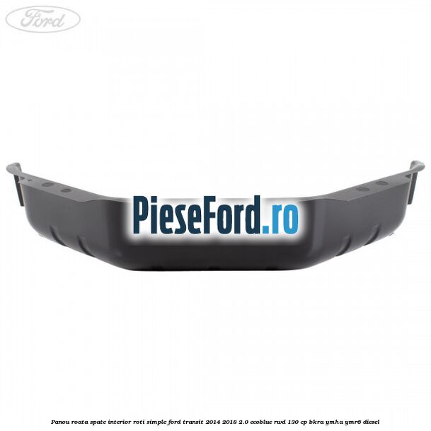 Panou roata spate interior roti simple Ford Transit 2014-2018 2.0 EcoBlue RWD 130 cp BKRA, YMHA, YMR6 diesel