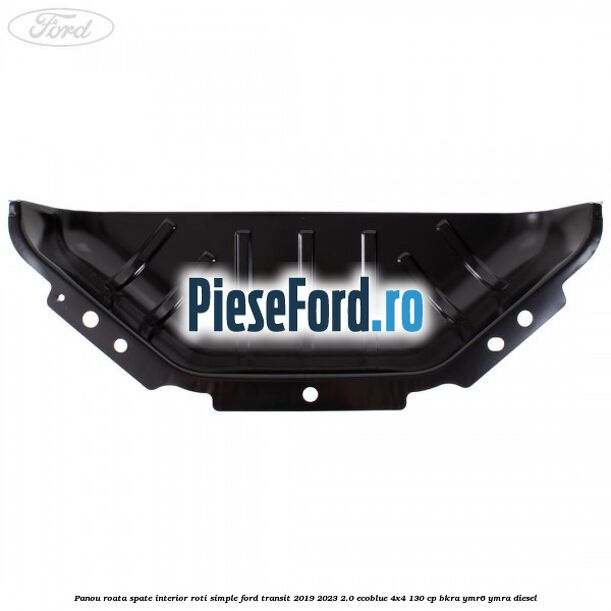 Panou roata spate interior roti simple Ford Transit 2019-2023 2.0 EcoBlue 4x4 130 cp BKRA, YMR6, YMRA diesel
