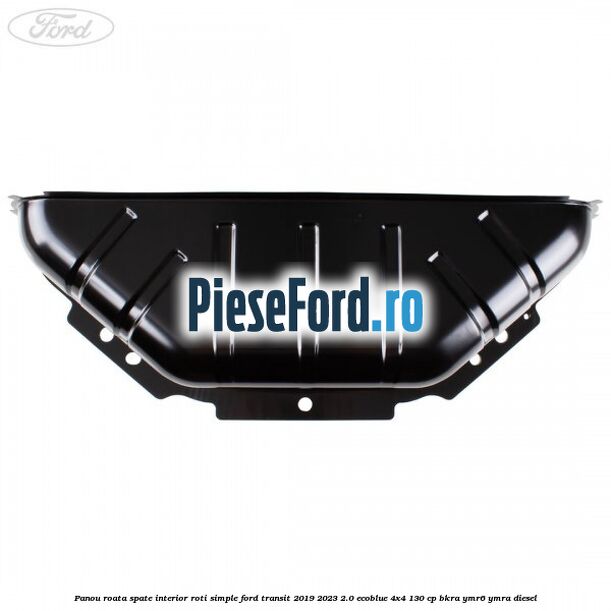 Panou roata spate interior roti simple Ford Transit 2019-2023 2.0 EcoBlue 4x4 130 cp BKRA, YMR6, YMRA diesel