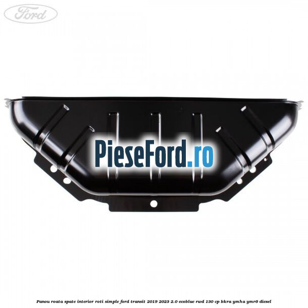 Panou roata spate interior roti simple Ford Transit 2019-2023 2.0 EcoBlue RWD 130 cp BKRA, YMHA, YMR6 diesel