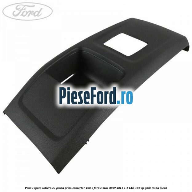Panou spate cotiera cu gaura priza convertor 220 V Ford C-Max 2007-2011 1.6 TDCi 101 cp Panou spate cotiera cu gaura priza convertor 220 V Ford C-Max 2007-2011 1.6 TDCi 101 cp G8DC, MTDA diesel