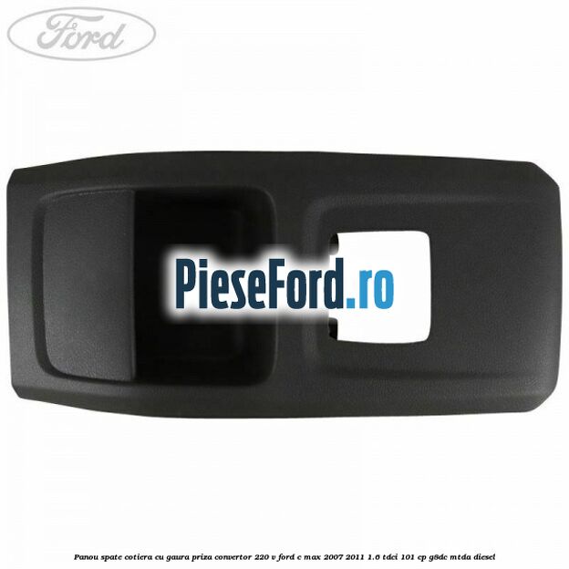 Panou spate cotiera cu gaura priza convertor 220 V Ford C-Max 2007-2011 1.6 TDCi 101 cp Panou spate cotiera cu gaura priza convertor 220 V Ford C-Max 2007-2011 1.6 TDCi 101 cp G8DC, MTDA diesel