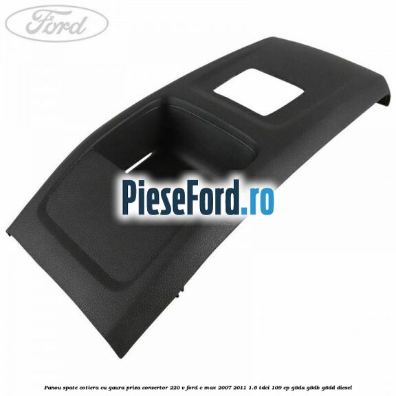 Panou spate cotiera cu gaura priza convertor 220 V Ford C-Max 2007-2011 1.6 TDCi 109 cp G8DA, G8DB, G8DD diesel