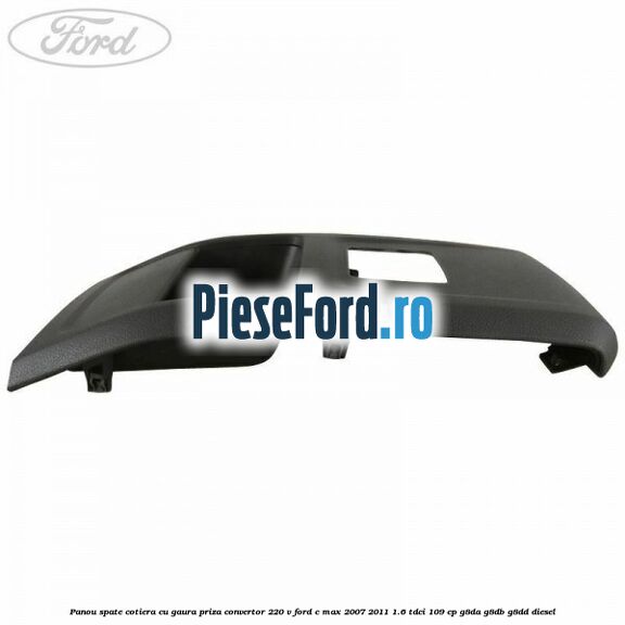 Panou spate cotiera cu gaura priza convertor 220 V Ford C-Max 2007-2011 1.6 TDCi 109 cp G8DA, G8DB, G8DD diesel