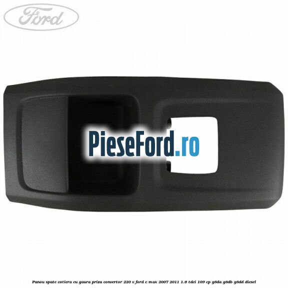 Panou spate cotiera cu gaura priza convertor 220 V Ford C-Max 2007-2011 1.6 TDCi 109 cp G8DA, G8DB, G8DD diesel