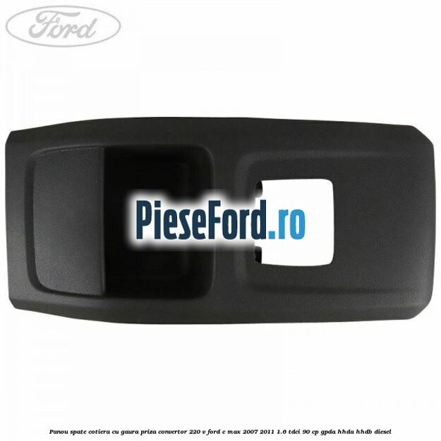 Panou spate cotiera cu gaura priza convertor 220 V Ford C-Max 2007-2011 1.6 TDCi 90 cp GPDA, HHDA, HHDB diesel