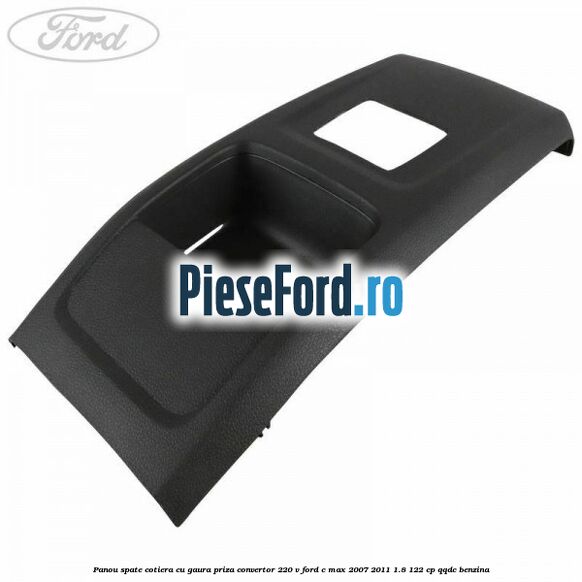Panou spate cotiera cu gaura priza convertor 220 V Ford C-Max 2007-2011 1.8 122 cp QQDC benzina