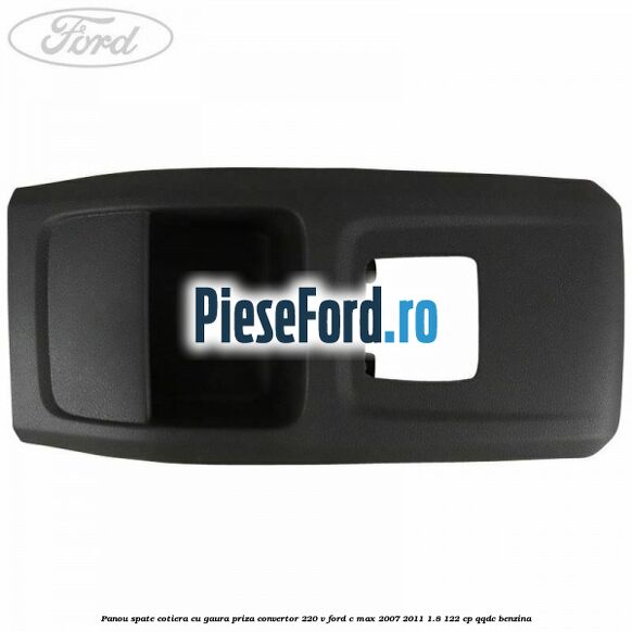 Panou spate cotiera cu gaura priza convertor 220 V Ford C-Max 2007-2011 1.8 122 cp QQDC benzina