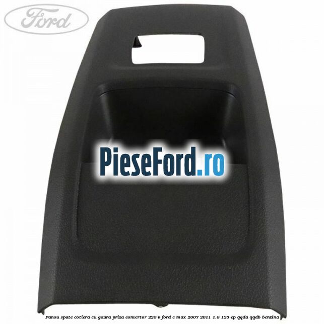 Panou spate cotiera cu gaura priza convertor 220 V Ford C-Max 2007-2011 1.8 125 cp QQDA, QQDB benzina