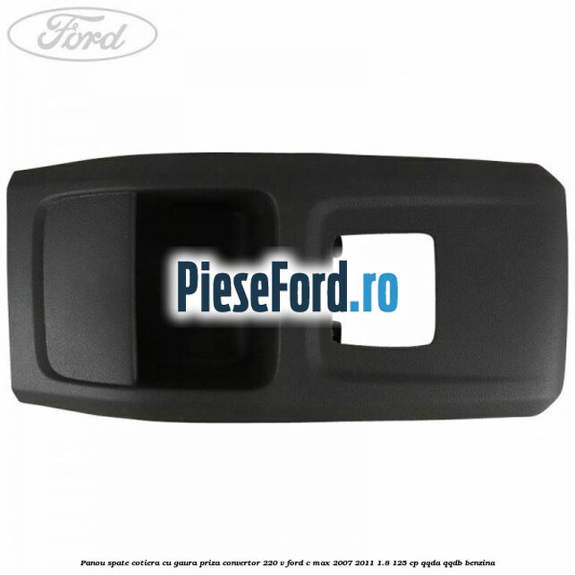 Panou spate cotiera cu gaura priza convertor 220 V Ford C-Max 2007-2011 1.8 125 cp QQDA, QQDB benzina