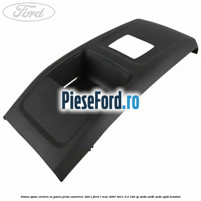 Panou spate cotiera cu gaura priza convertor 220 V Ford C-Max 2007-2011 2.0 145 cp Panou spate cotiera cu gaura priza convertor 220 V Ford C-Max 2007-2011 2.0 145 cp AODA, AODB, AODE, SYDA benzina