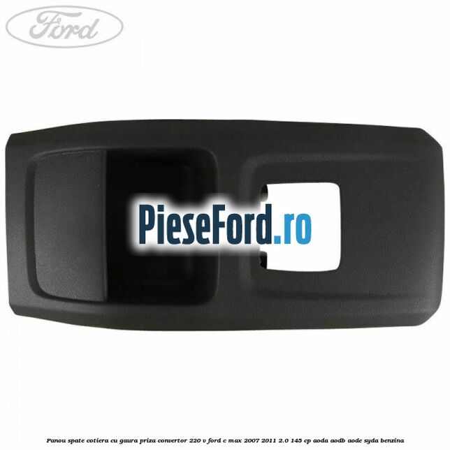 Panou spate cotiera cu gaura priza convertor 220 V Ford C-Max 2007-2011 2.0 145 cp Panou spate cotiera cu gaura priza convertor 220 V Ford C-Max 2007-2011 2.0 145 cp AODA, AODB, AODE, SYDA benzina