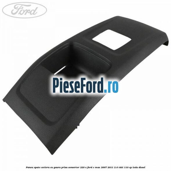 Panou spate cotiera cu gaura priza convertor 220 V Ford C-Max 2007-2011 2.0 TDCi 110 cp IXDA diesel