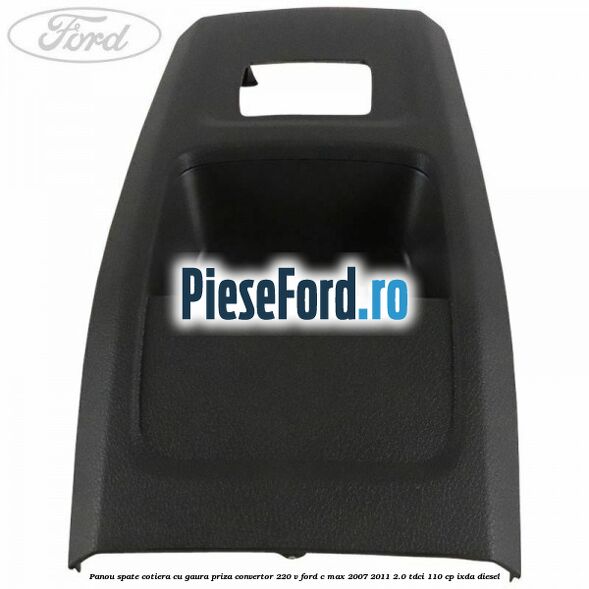 Panou spate cotiera cu gaura priza convertor 220 V Ford C-Max 2007-2011 2.0 TDCi 110 cp IXDA diesel