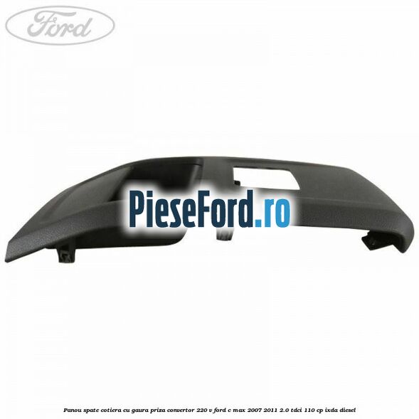 Panou spate cotiera cu gaura priza convertor 220 V Ford C-Max 2007-2011 2.0 TDCi 110 cp IXDA diesel