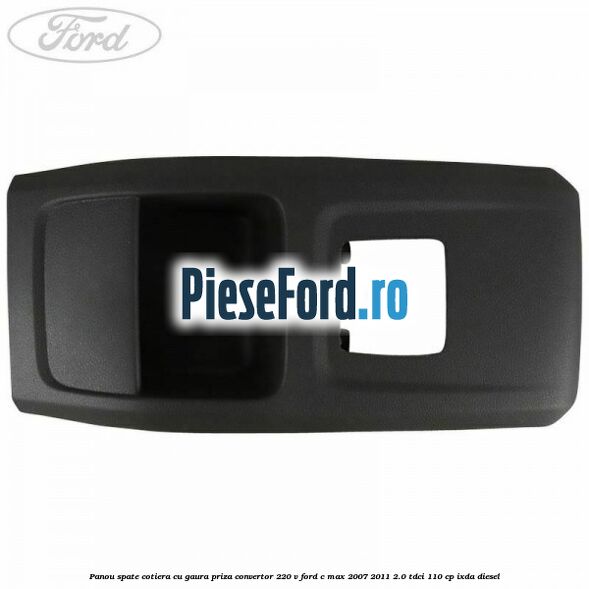 Panou spate cotiera cu gaura priza convertor 220 V Ford C-Max 2007-2011 2.0 TDCi 110 cp IXDA diesel