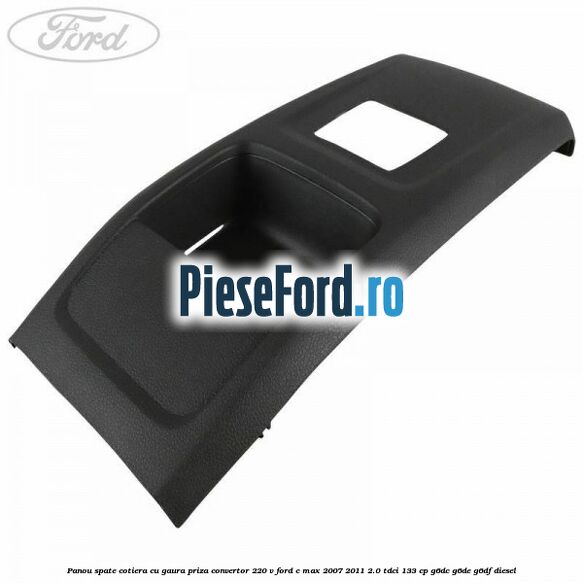 Panou spate cotiera cu gaura priza convertor 220 V Ford C-Max 2007-2011 2.0 TDCi 133 cp G6DC, G6DE, G6DF diesel