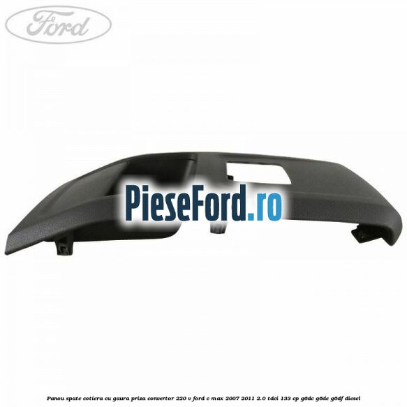Panou spate cotiera cu gaura priza convertor 220 V Ford C-Max 2007-2011 2.0 TDCi 133 cp G6DC, G6DE, G6DF diesel