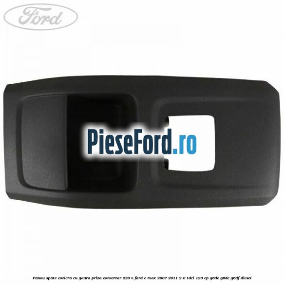 Panou spate cotiera cu gaura priza convertor 220 V Ford C-Max 2007-2011 2.0 TDCi 133 cp G6DC, G6DE, G6DF diesel