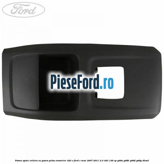 Panou spate cotiera cu gaura priza convertor 220 V Ford C-Max 2007-2011 2.0 TDCi 136 cp G6DA, G6DB, G6DD, G6DG diesel