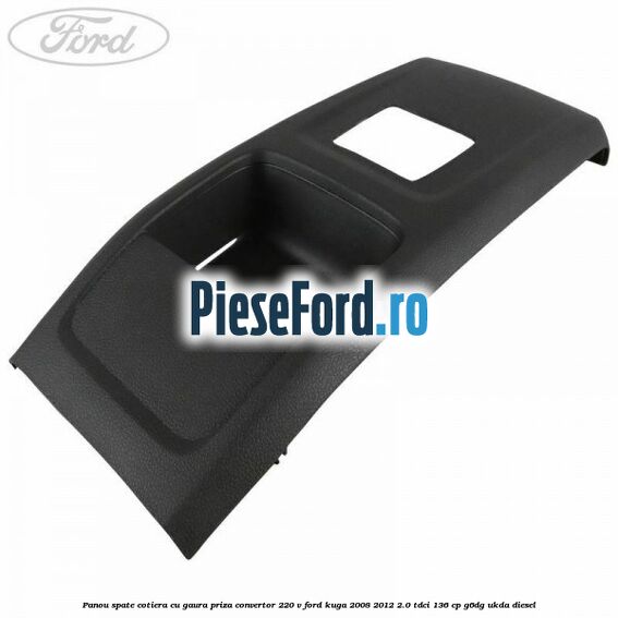Panou spate cotiera cu gaura priza convertor 220 V Ford Kuga 2008-2012 2.0 TDCi 136 cp Panou spate cotiera cu gaura priza convertor 220 V Ford Kuga 2008-2012 2.0 TDCi 136 cp G6DG, UKDA diesel