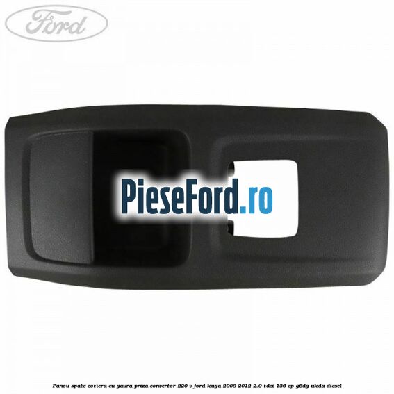 Panou spate cotiera cu gaura priza convertor 220 V Ford Kuga 2008-2012 2.0 TDCi 136 cp Panou spate cotiera cu gaura priza convertor 220 V Ford Kuga 2008-2012 2.0 TDCi 136 cp G6DG, UKDA diesel