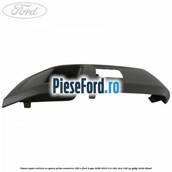 Panou spate cotiera cu gaura priza convertor 220 V Ford Kuga 2008-2012 2.0 TDCi 4x4 136 cp Panou spate cotiera cu gaura priza convertor 220 V Ford Kuga 2008-2012 2.0 TDCi 4x4 136 cp G6DG, UKDA diesel