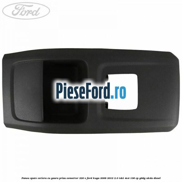 Panou spate cotiera cu gaura priza convertor 220 V Ford Kuga 2008-2012 2.0 TDCi 4x4 136 cp Panou spate cotiera cu gaura priza convertor 220 V Ford Kuga 2008-2012 2.0 TDCi 4x4 136 cp G6DG, UKDA diesel